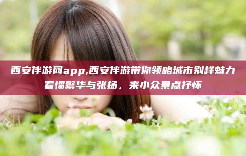沙洋西安伴游网app,西安伴游带你领略城市别样魅力看惯繁华与张扬，来小众景点抒怀