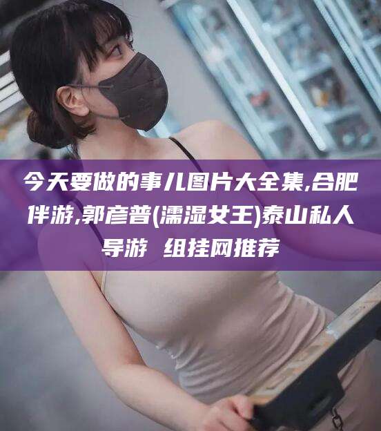 沙洋今天要做的事儿图片大全集,合肥伴游,郭彦普(濡湿女王)泰山私人导游 组挂网推荐