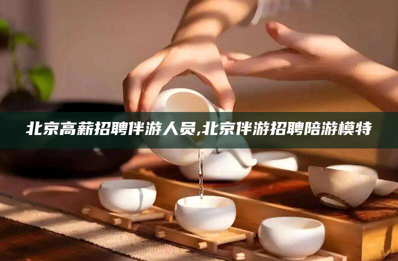 沙洋北京高薪招聘伴游人员,北京伴游招聘陪游模特