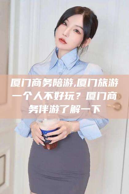 沙洋厦门商务陪游,厦门旅游一个人不好玩？厦门商务伴游了解一下