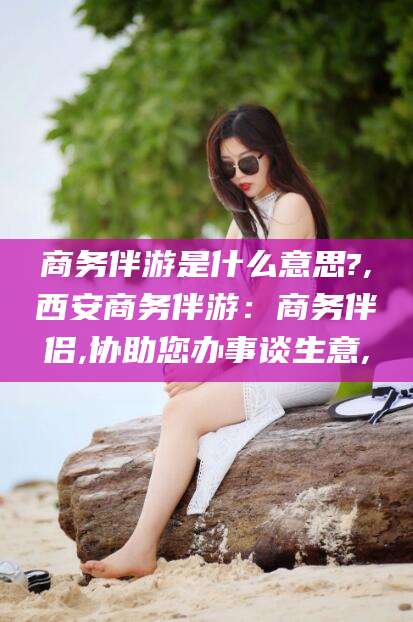 沙洋商务伴游是什么意思?,西安商务伴游：商务伴侣,协助您办事谈生意,