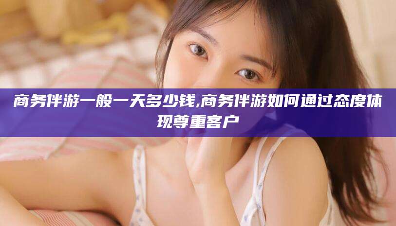 沙洋商务伴游一般一天多少钱,商务伴游如何通过态度体现尊重客户