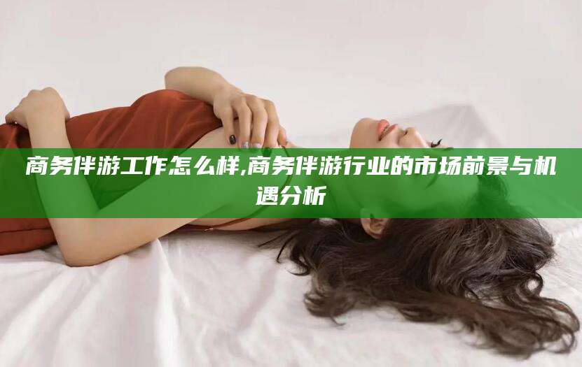 沙洋商务伴游工作怎么样,商务伴游行业的市场前景与机遇分析